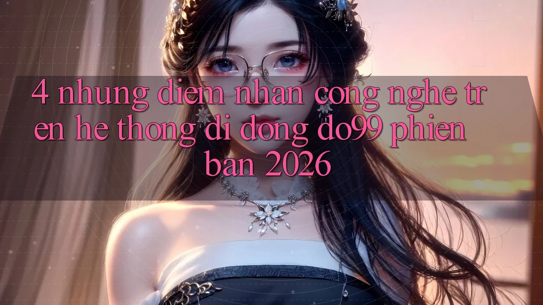 4. Những Điểm Nhấn Công Nghệ Trên Hệ thống di động DO99 Phiên Bản 2026
