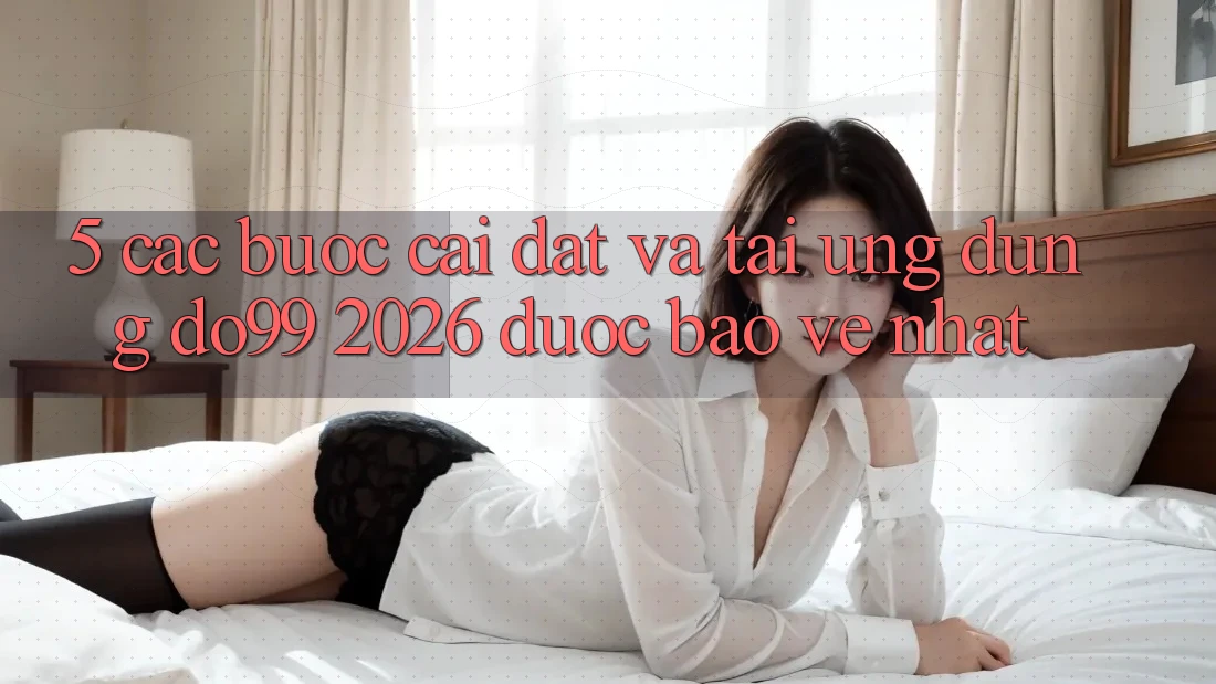 5. Các bước Cài đặt Và Tải Ứng dụng DO99 2026 Được bảo vệ Nhất