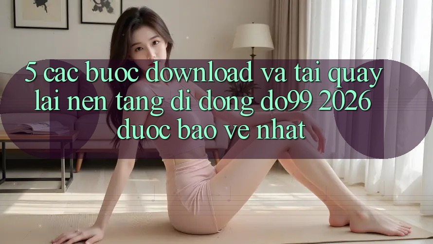 5. Các bước Download Và Tải quay lại Nền tảng di động DO99 2026 Được bảo vệ Nhất 5. Các bước Download Và Tải quay lại Nền tảng di động DO99 2026 Được bảo vệ Nhất