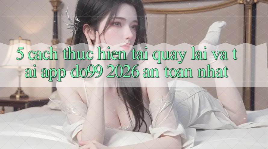5. Cách thực hiện Tải quay lại Và Tải App DO99 2026 An Toàn Nhất 5. Cách thực hiện Tải quay lại Và Tải App DO99 2026 An Toàn Nhất