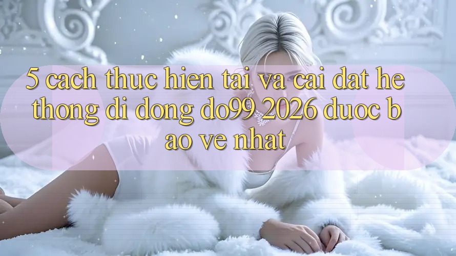 5. Cách thực hiện Tải Và Cài Đặt Hệ thống di động DO99 2026 Được bảo vệ Nhất