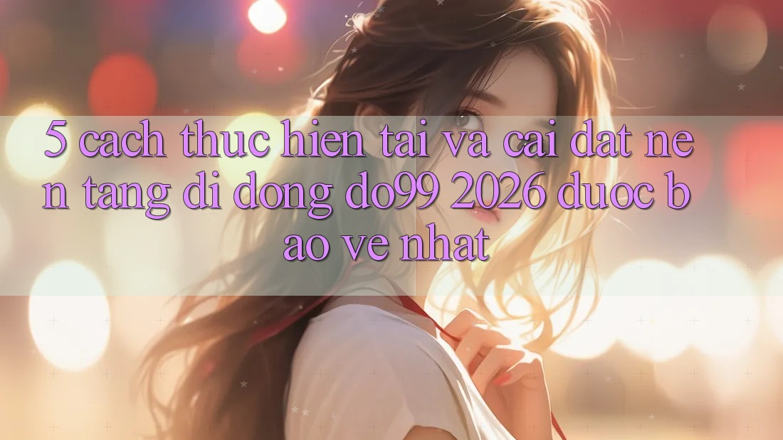 5. Cách thực hiện Tải Và Cài Đặt Nền tảng di động DO99 2026 Được bảo vệ Nhất
