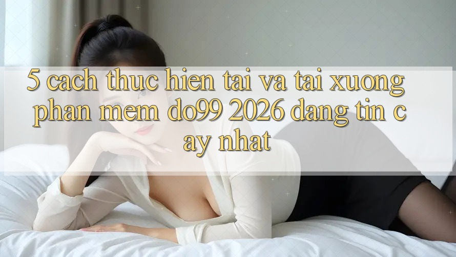 5. Cách thực hiện Tải Và Tải xuống Phần mềm DO99 2026 Đáng tin cậy Nhất