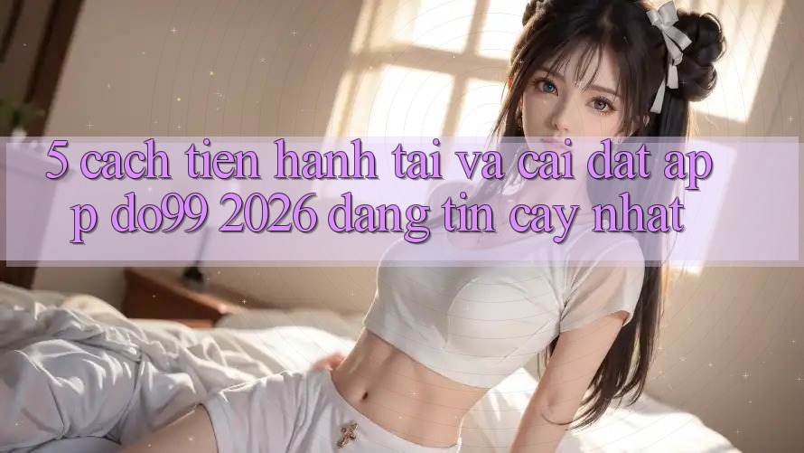 5. Cách tiến hành Tải Và Cài Đặt App DO99 2026 Đáng tin cậy Nhất