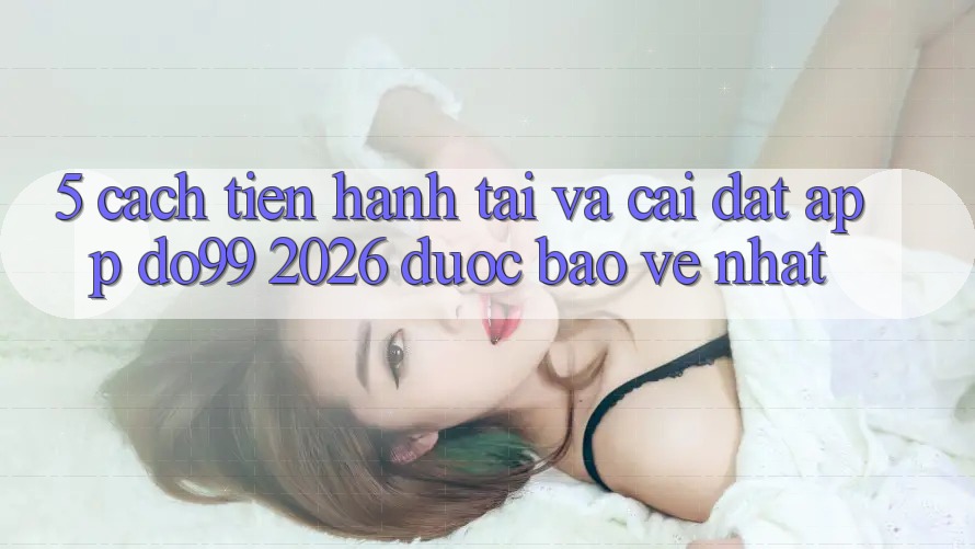 5. Cách tiến hành Tải Và Cài Đặt App DO99 2026 Được bảo vệ Nhất