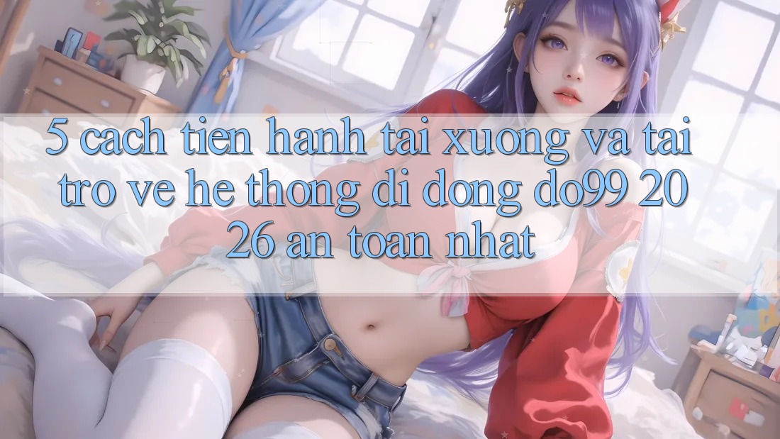 5. Cách tiến hành Tải xuống Và Tải trở về Hệ thống di động DO99 2026 An Toàn Nhất