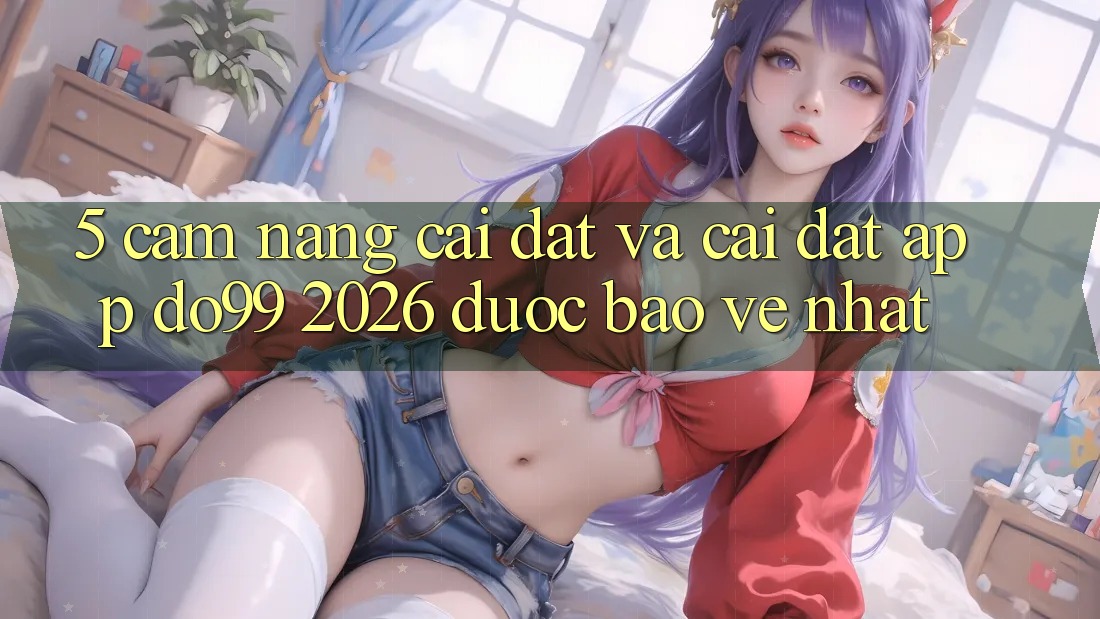 5. Cẩm nang Cài đặt Và Cài Đặt App DO99 2026 Được bảo vệ Nhất