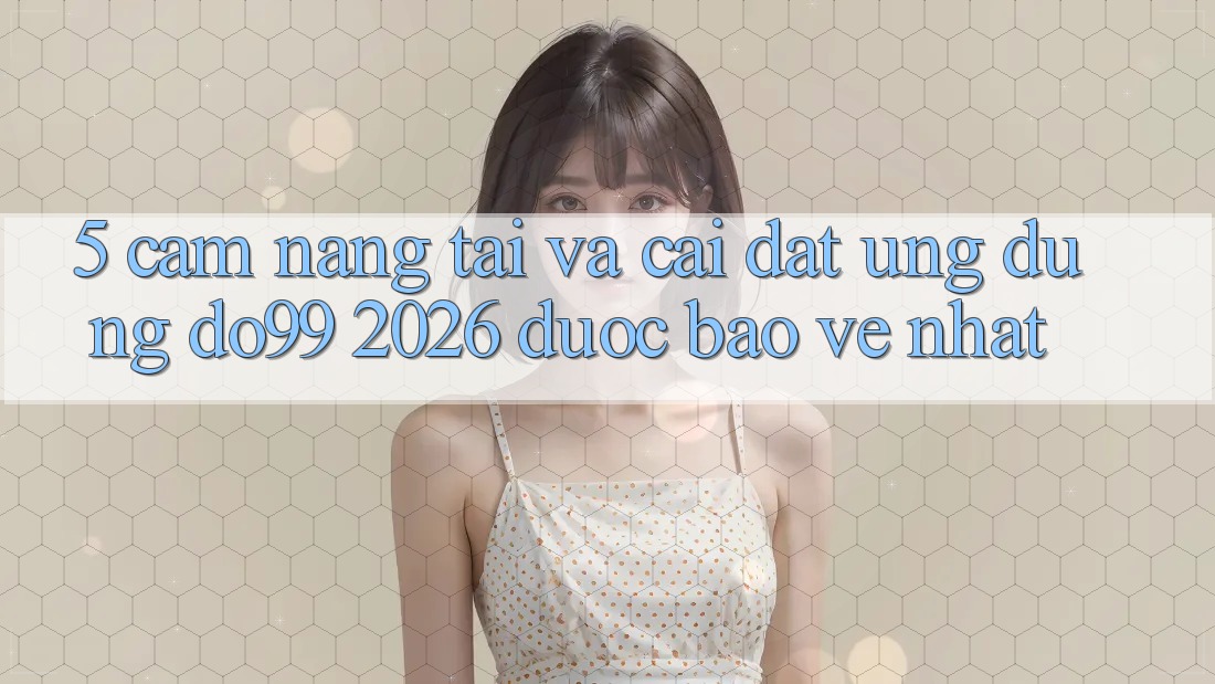 5. Cẩm nang Tải Và Cài Đặt Ứng dụng DO99 2026 Được bảo vệ Nhất