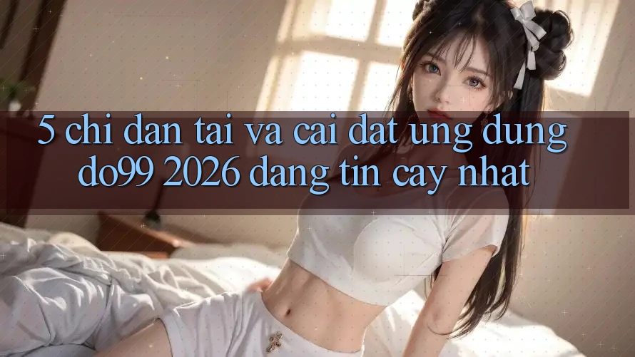 5. Chỉ dẫn Tải Và Cài Đặt Ứng dụng DO99 2026 Đáng tin cậy Nhất