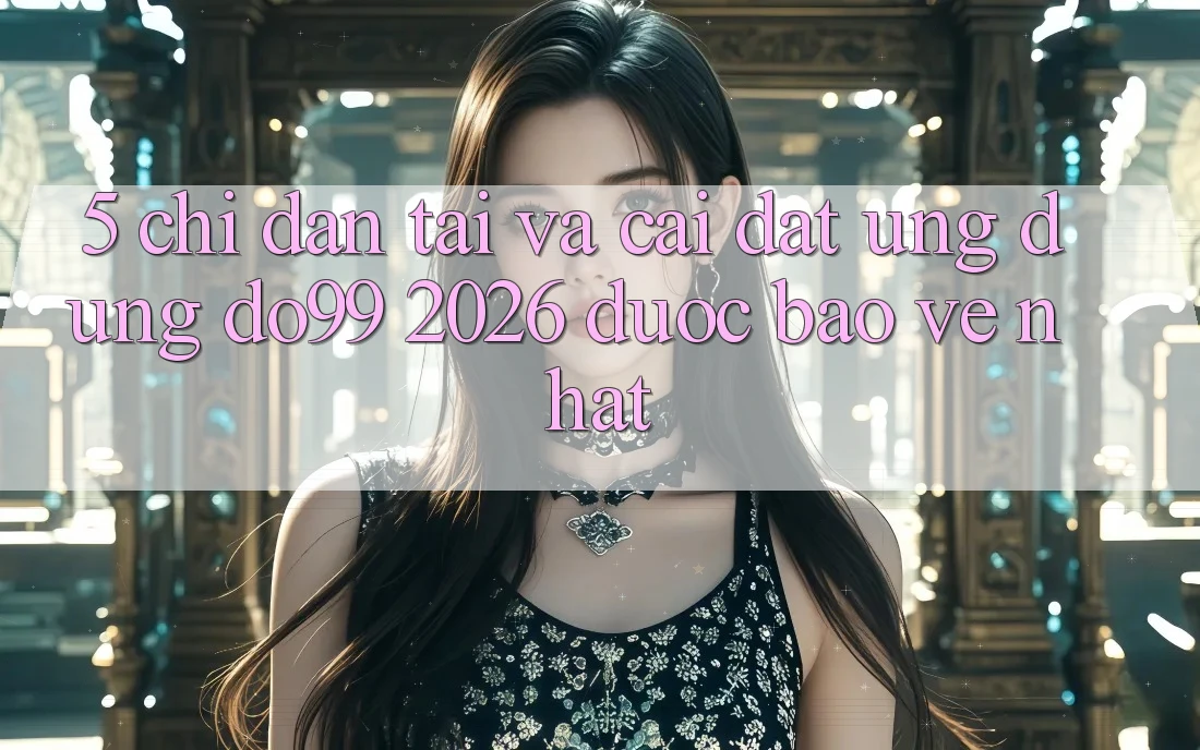 5. Chỉ dẫn Tải Và Cài Đặt Ứng dụng DO99 2026 Được bảo vệ Nhất
