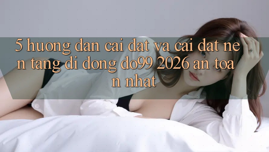 5. Hướng Dẫn Cài đặt Và Cài Đặt Nền tảng di động DO99 2026 An Toàn Nhất