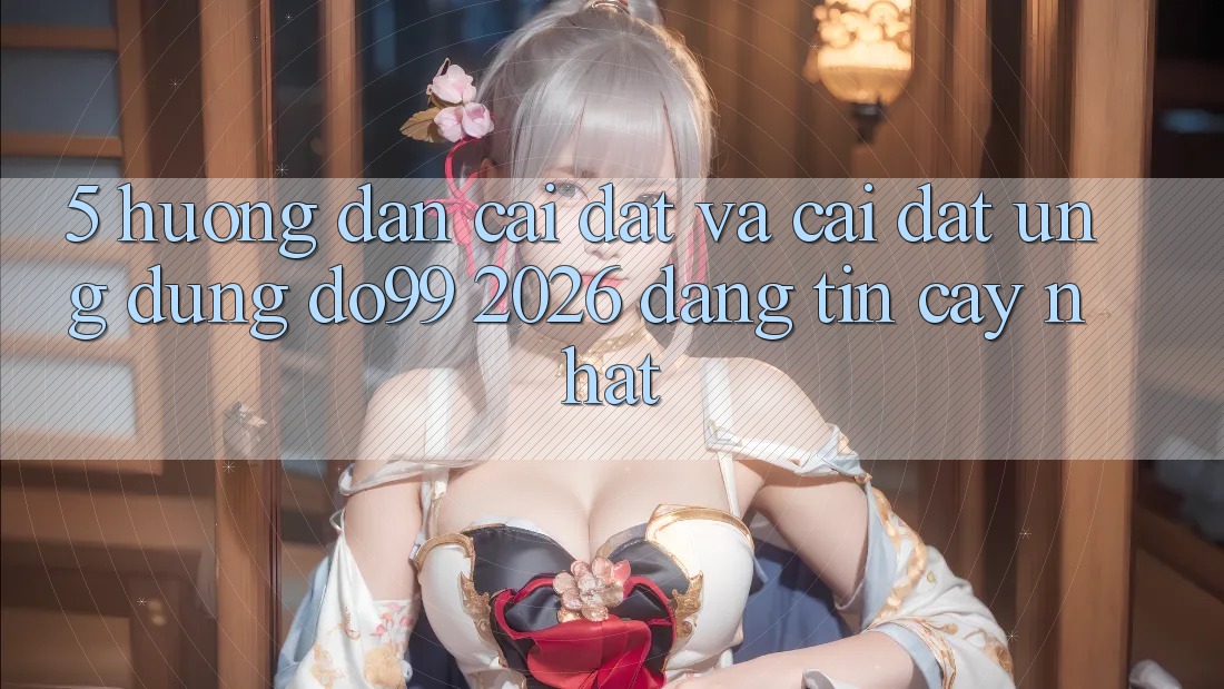 5. Hướng Dẫn Cài đặt Và Cài Đặt Ứng dụng DO99 2026 Đáng tin cậy Nhất