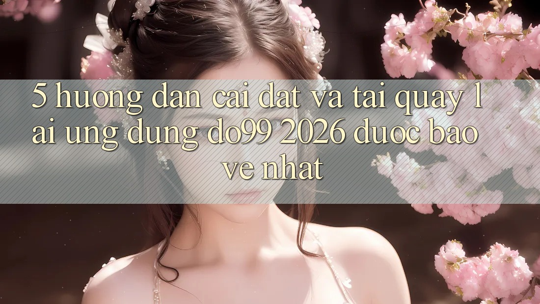 5. Hướng Dẫn Cài đặt Và Tải quay lại Ứng dụng DO99 2026 Được bảo vệ Nhất