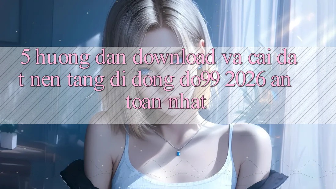 5. Hướng Dẫn Download Và Cài Đặt Nền tảng di động DO99 2026 An Toàn Nhất