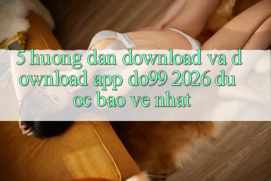 5. Hướng Dẫn Download Và Download App DO99 2026 Được bảo vệ Nhất