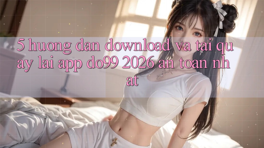 5. Hướng dẫn Download Và Tải quay lại App DO99 2026 An Toàn Nhất