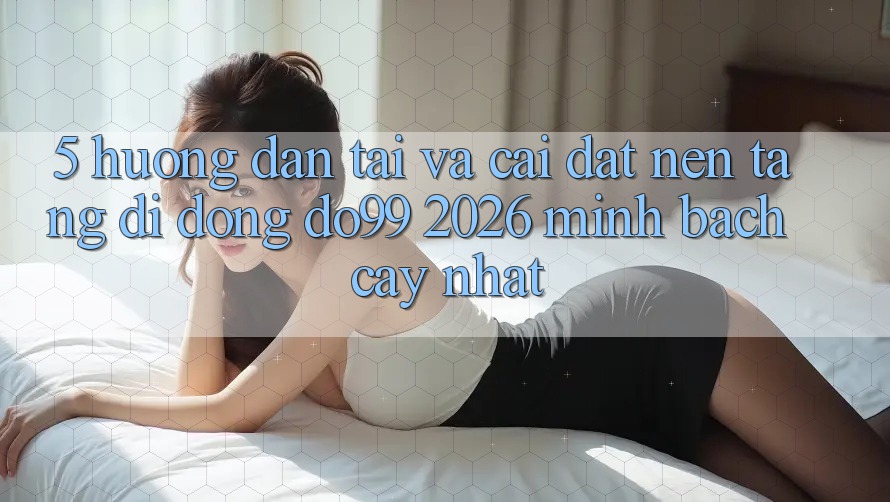 5. Hướng Dẫn Tải Và Cài Đặt Nền tảng di động DO99 2026 Minh bạch cậy Nhất