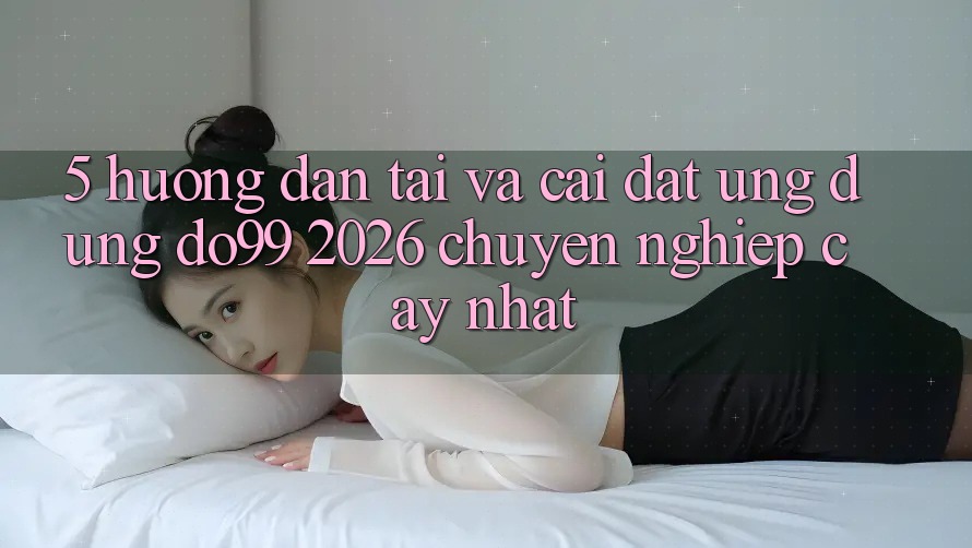5. Hướng Dẫn Tải Và Cài Đặt Ứng dụng DO99 2026 Chuyên nghiệp cậy Nhất 5. Hướng Dẫn Tải Và Cài Đặt Ứng dụng DO99 2026 Chuyên nghiệp cậy Nhất