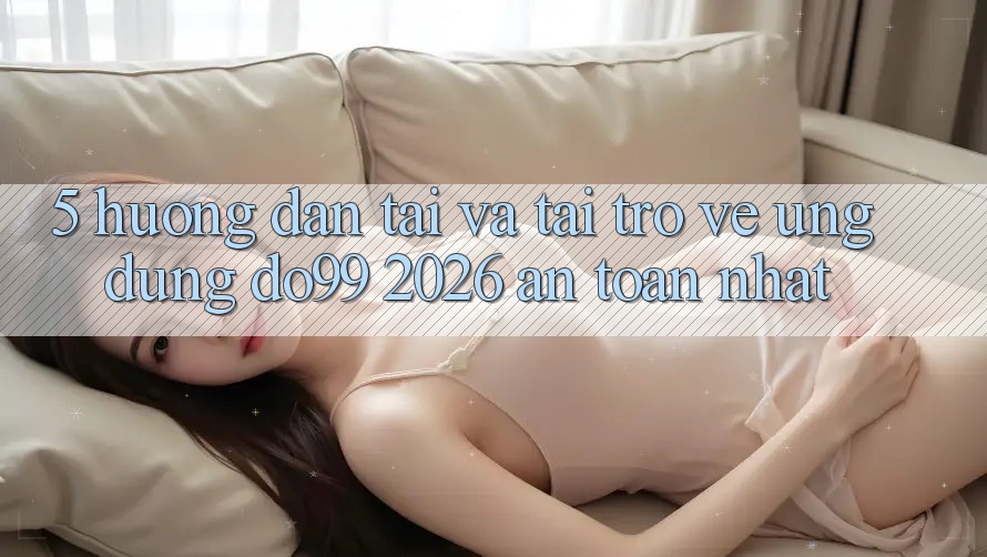 5. Hướng Dẫn Tải Và Tải trở về Ứng dụng DO99 2026 An Toàn Nhất
