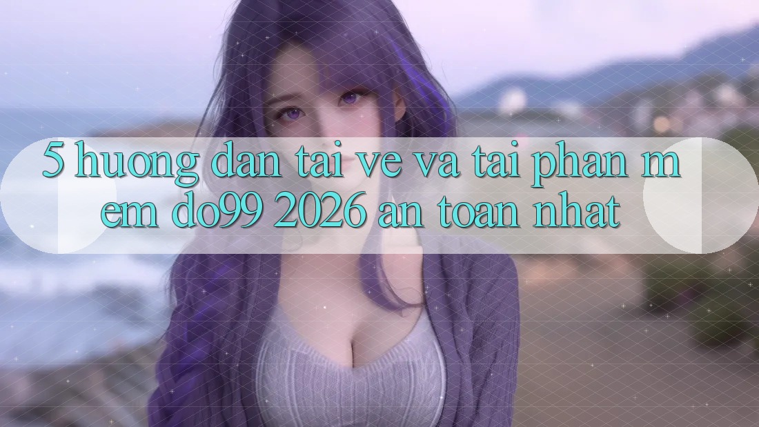 5. Hướng Dẫn Tải về Và Tải Phần mềm DO99 2026 An toàn Nhất 5. Hướng Dẫn Tải về Và Tải Phần mềm DO99 2026 An toàn Nhất