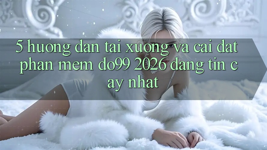 5. Hướng Dẫn Tải xuống Và Cài Đặt Phần mềm DO99 2026 Đáng tin cậy Nhất