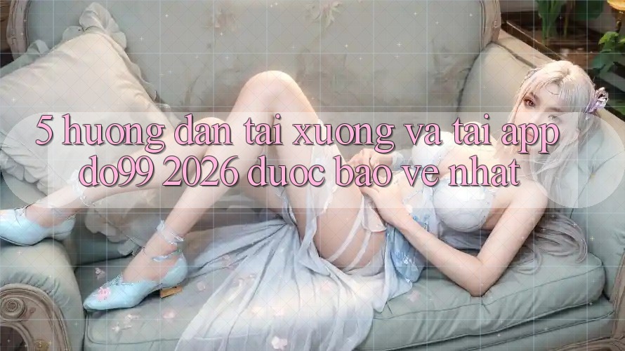 5. Hướng Dẫn Tải xuống Và Tải App DO99 2026 Được bảo vệ Nhất