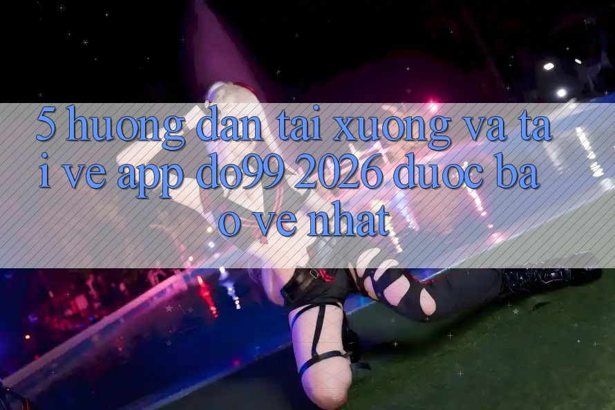 5. Hướng Dẫn Tải xuống Và Tải về App DO99 2026 Được bảo vệ Nhất