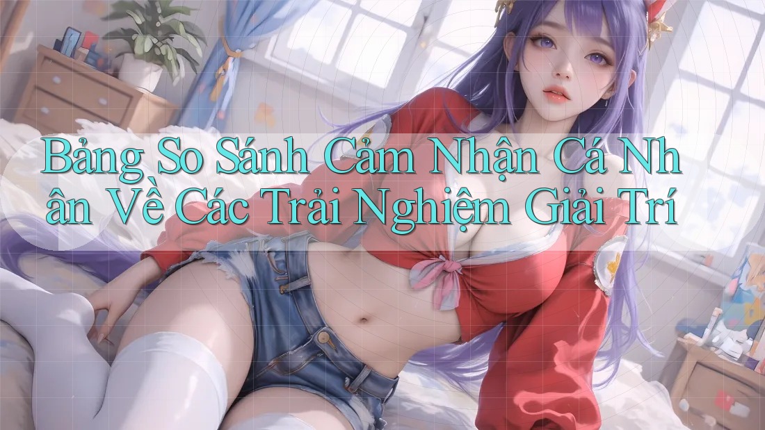 Bảng So Sánh Cảm Nhận Cá Nhân Về Các Trải Nghiệm Giải Trí