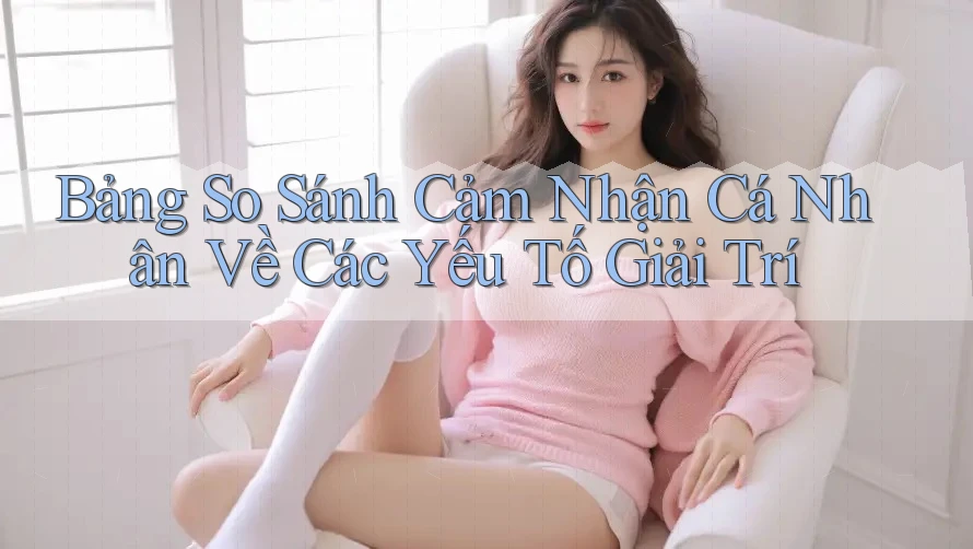 Bảng So Sánh Cảm Nhận Cá Nhân Về Các Yếu Tố Giải Trí Bảng So Sánh Cảm Nhận Cá Nhân Về Các Yếu Tố Giải Trí