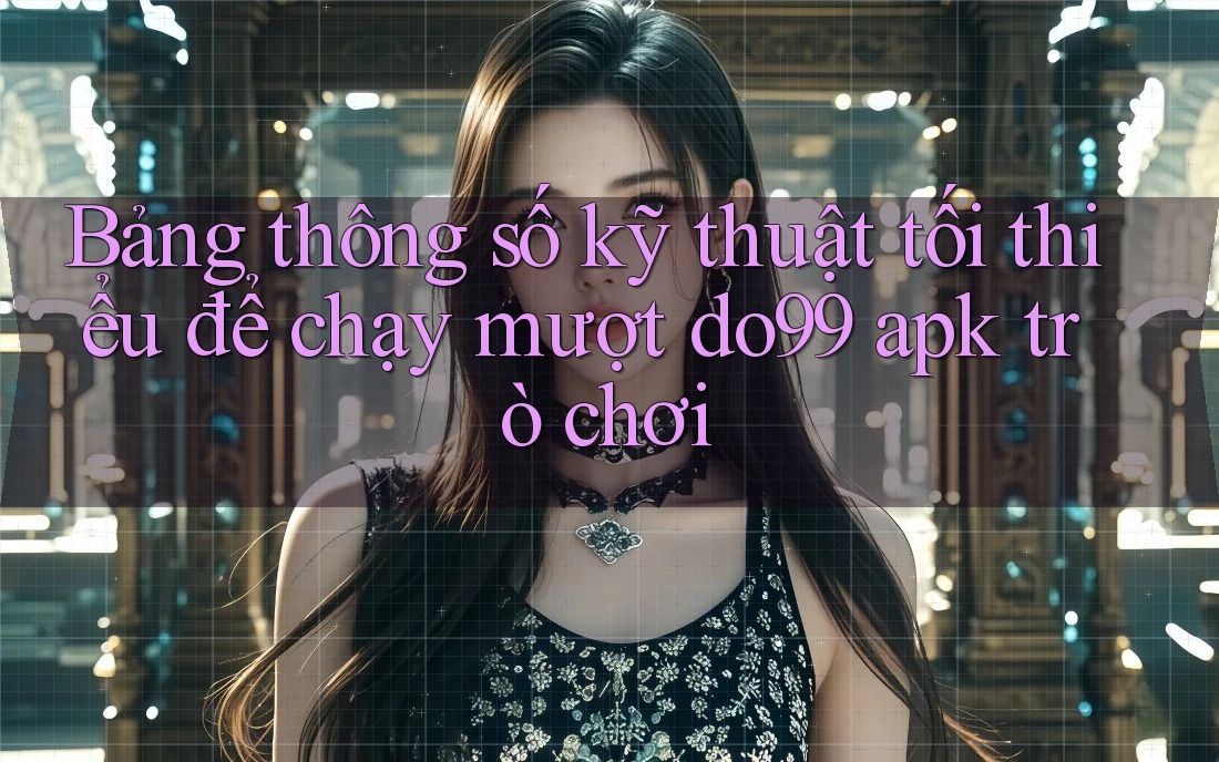 Bảng thông số kỹ thuật tối thiểu để chạy mượt do99 apk trò chơi Bảng thông số kỹ thuật tối thiểu để chạy mượt do99 apk trò chơi