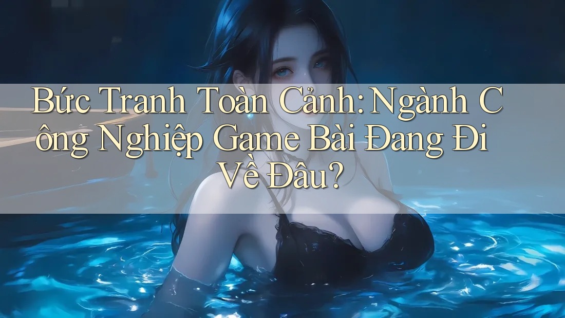 Bức Tranh Toàn Cảnh: Ngành Công Nghiệp Game Bài Đang Đi Về Đâu?