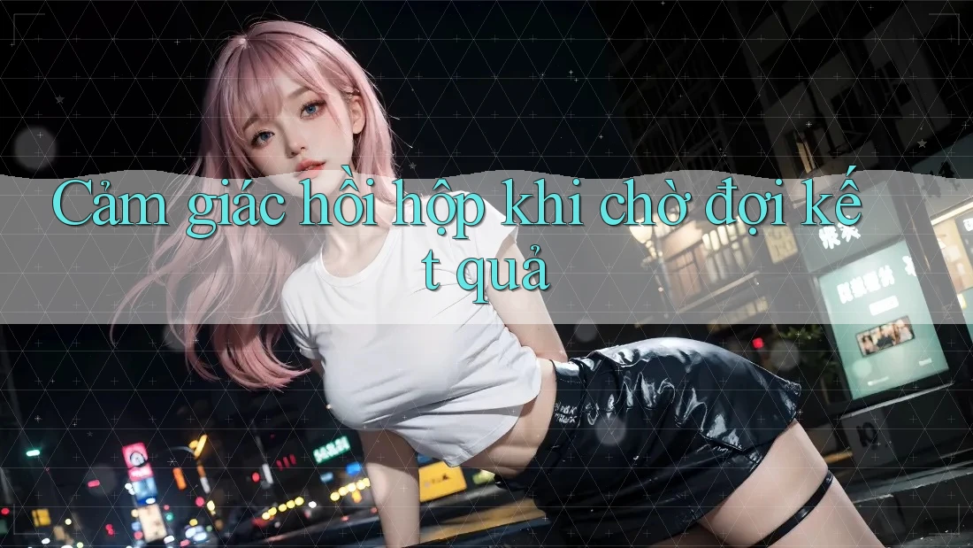 Cảm giác hồi hộp khi chờ đợi kết quả Cảm giác hồi hộp khi chờ đợi kết quả