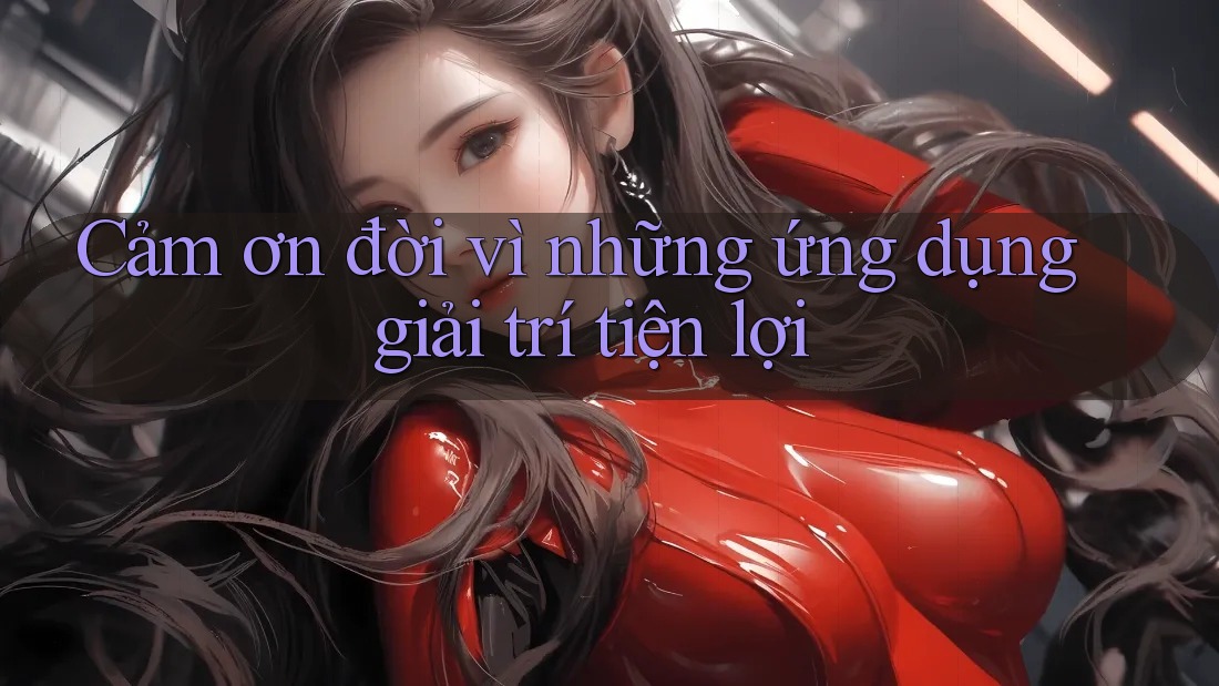 Cảm ơn đời vì những ứng dụng giải trí tiện lợi