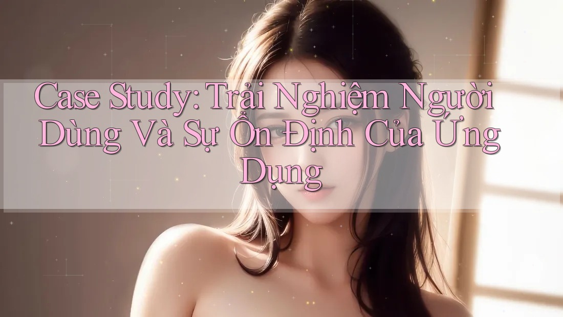 Case Study: Trải Nghiệm Người Dùng Và Sự Ổn Định Của Ứng Dụng