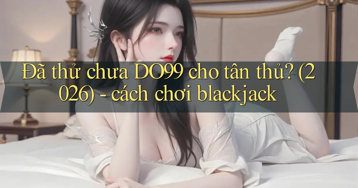 Đã thử chưa DO99 cho tân thủ (2026)   cách chơi blackjack