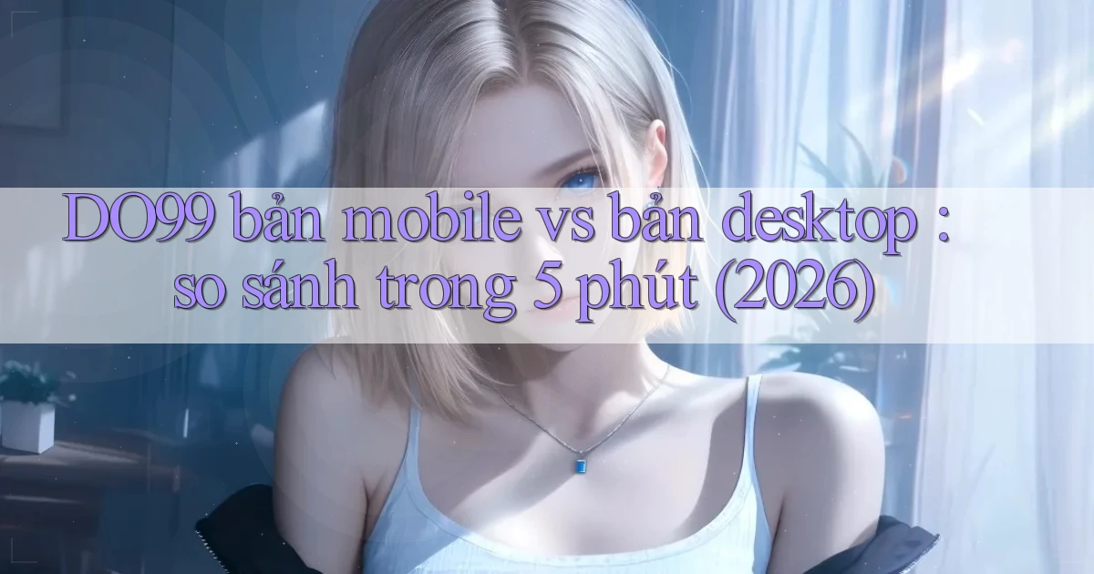 DO99 bản mobile vs bản desktop so sánh trong 5 phút (2026)