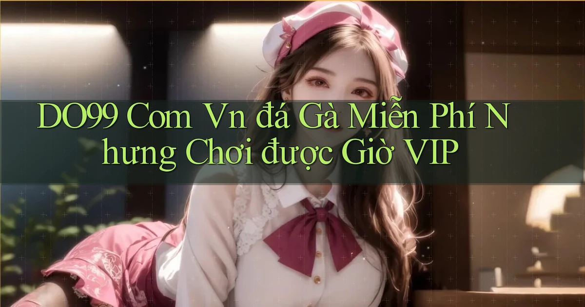 do99 com vn đá gà miễn phí nhưng chơi được giờ VIP