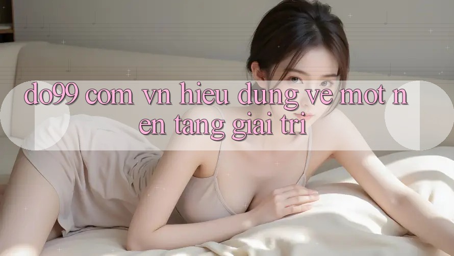“Do99 Com Vn” – Hiểu Đúng Về Một Nền Tảng Giải Trí