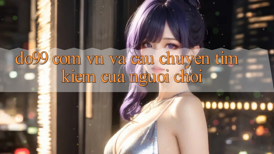 “Do99 com vn” và Câu Chuyện Tìm Kiếm Của Người Chơi