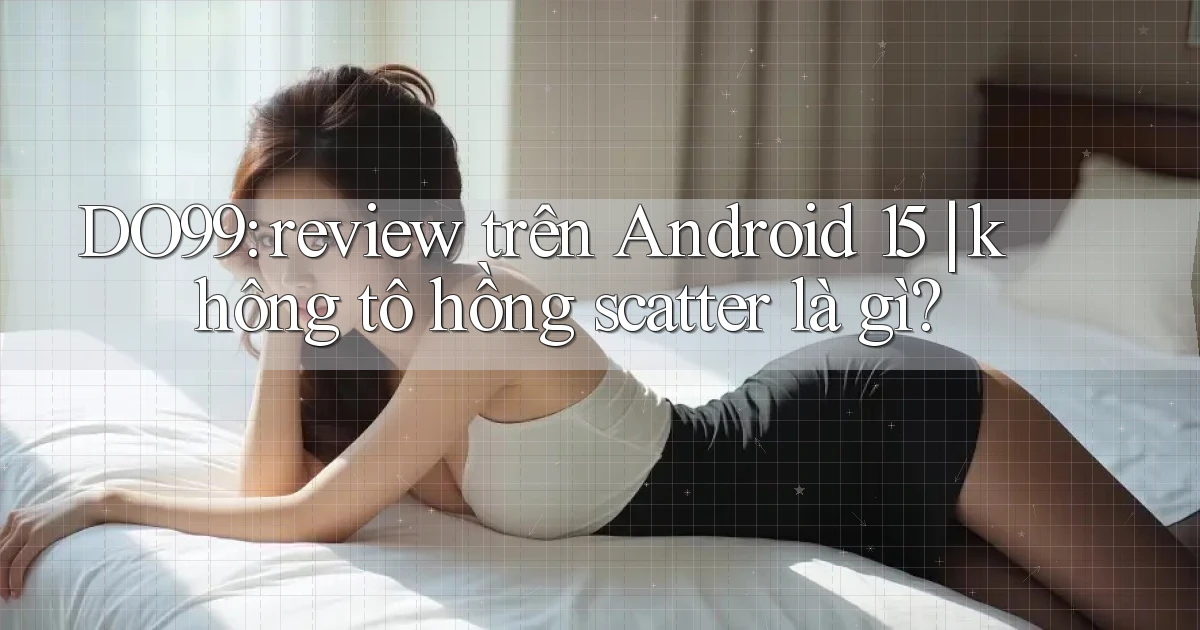 DO99 review trên Android 15 không tô hồng scatter là gì
