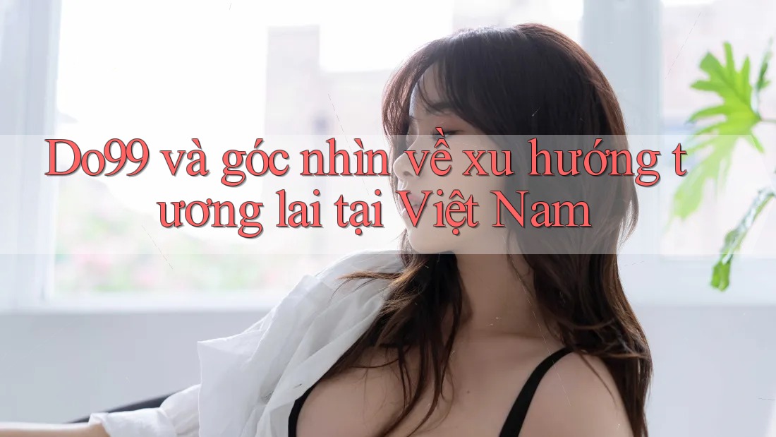 Do99 và góc nhìn về xu hướng tương lai tại Việt Nam Do99 và góc nhìn về xu hướng tương lai tại Việt Nam