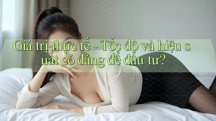 Giá trị thực tế - Tốc độ và hiệu suất có đáng để đầu tư?