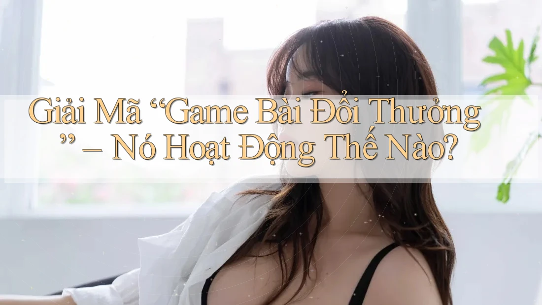 Giải Mã “Game Bài Đổi Thưởng” – Nó Hoạt Động Thế Nào?
