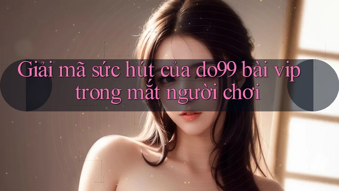 Giải mã sức hút của do99 bài vip trong mắt người chơi