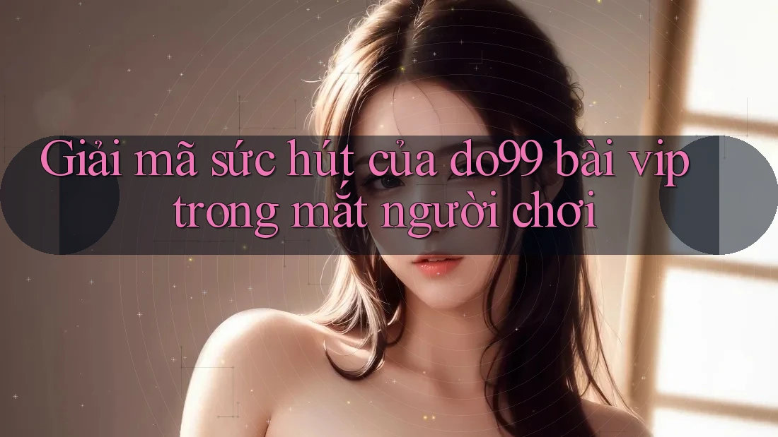 Giải mã sức hút của do99 bài vip trong mắt người chơi