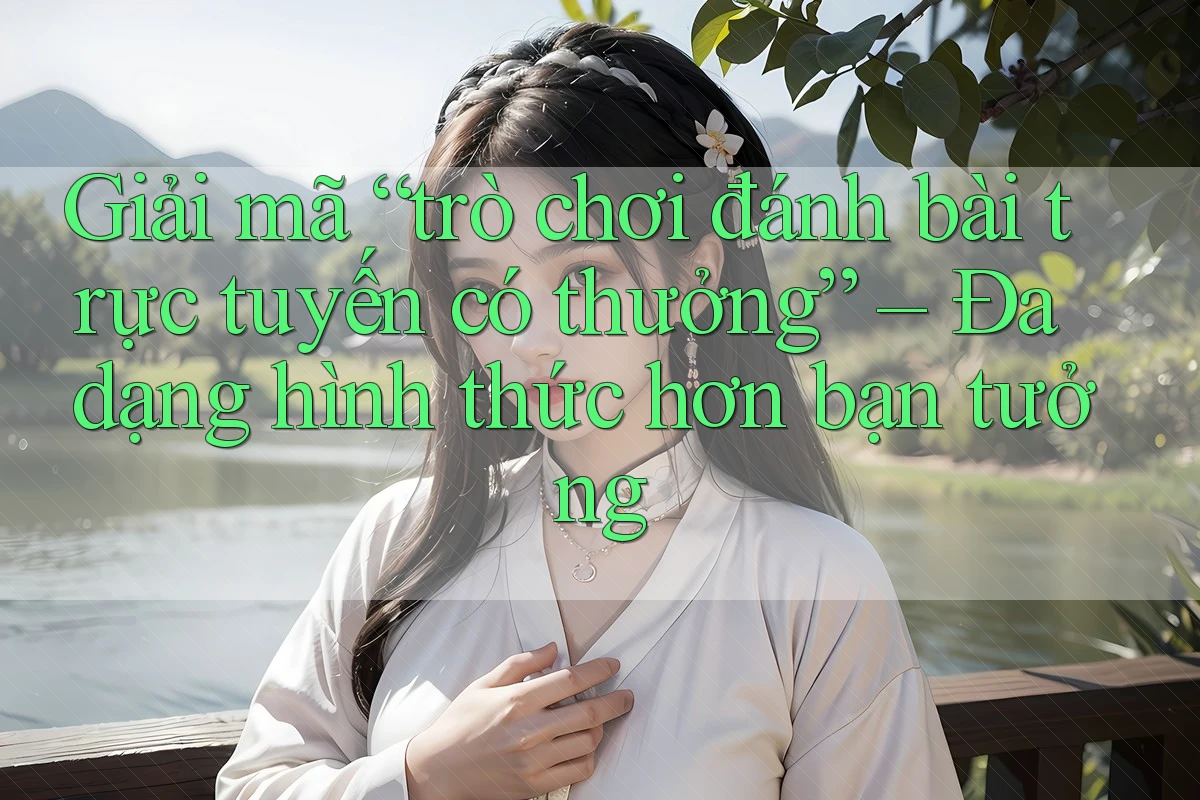 Giải mã “trò chơi đánh bài trực tuyến có thưởng” – Đa dạng hình thức hơn bạn tưởng