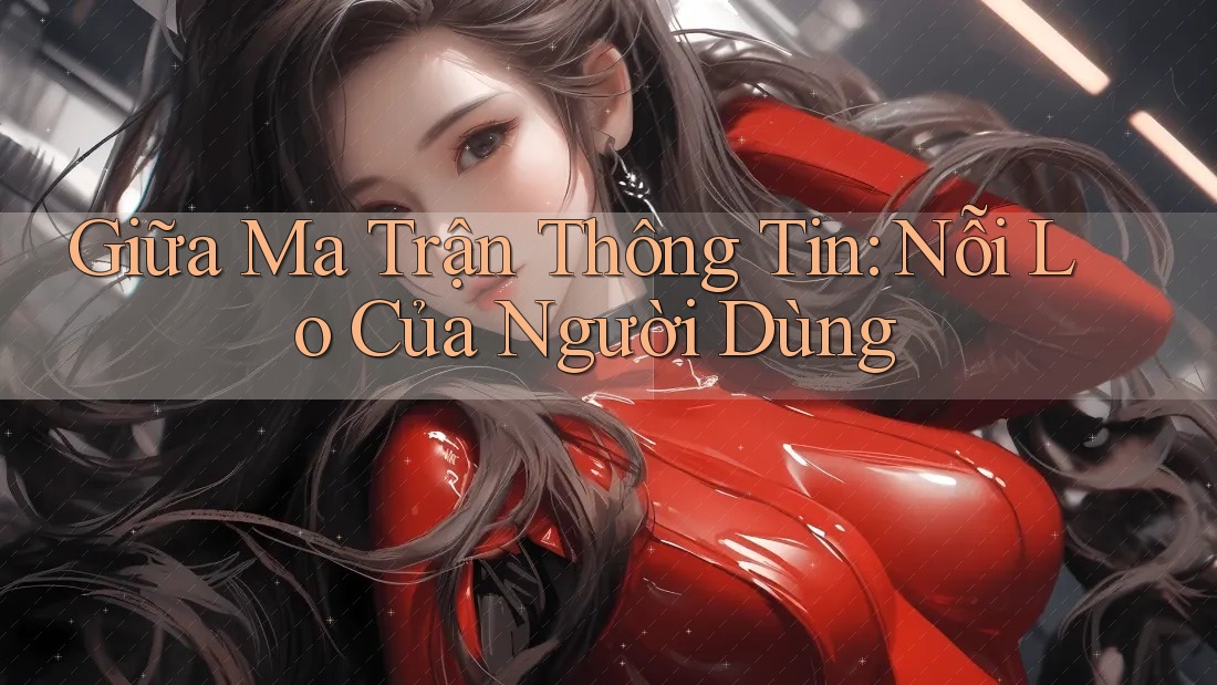 Giữa Ma Trận Thông Tin: Nỗi Lo Của Người Dùng