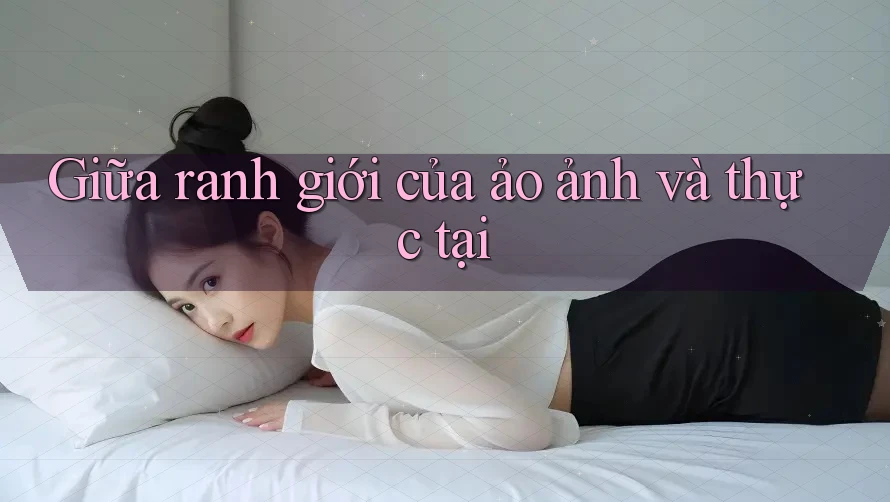 Giữa ranh giới của ảo ảnh và thực tại Giữa ranh giới của ảo ảnh và thực tại