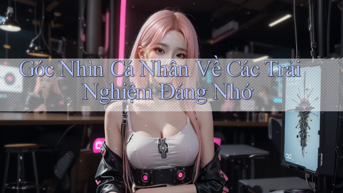 Góc Nhìn Cá Nhân Về Các Trải Nghiệm Đáng Nhớ