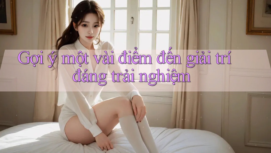 Gợi ý một vài điểm đến giải trí đáng trải nghiệm